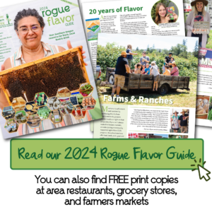 Read our 2024 Rogue Flavor Guide (Click here). You can also find FREE print copies at area restaurants, grocery stores, and farmers markets.
